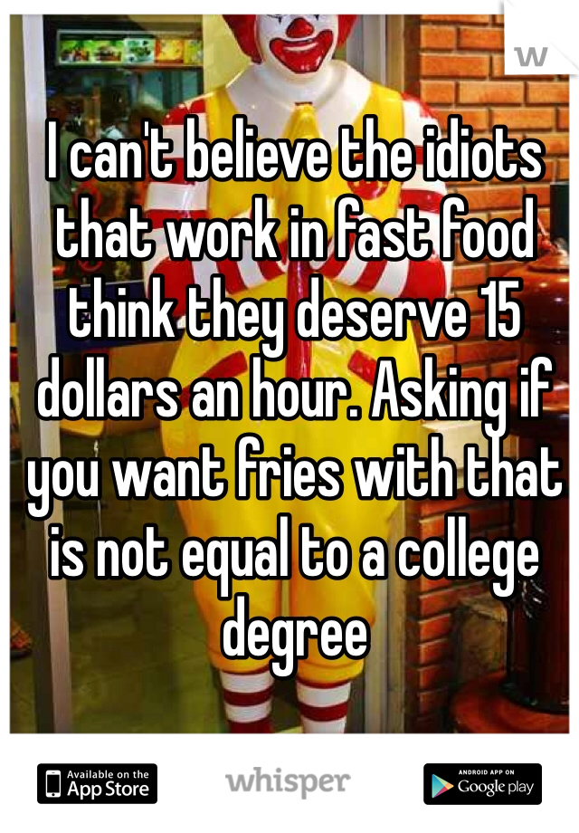 I can't believe the idiots that work in fast food think they deserve 15 dollars an hour. Asking if you want fries with that is not equal to a college degree