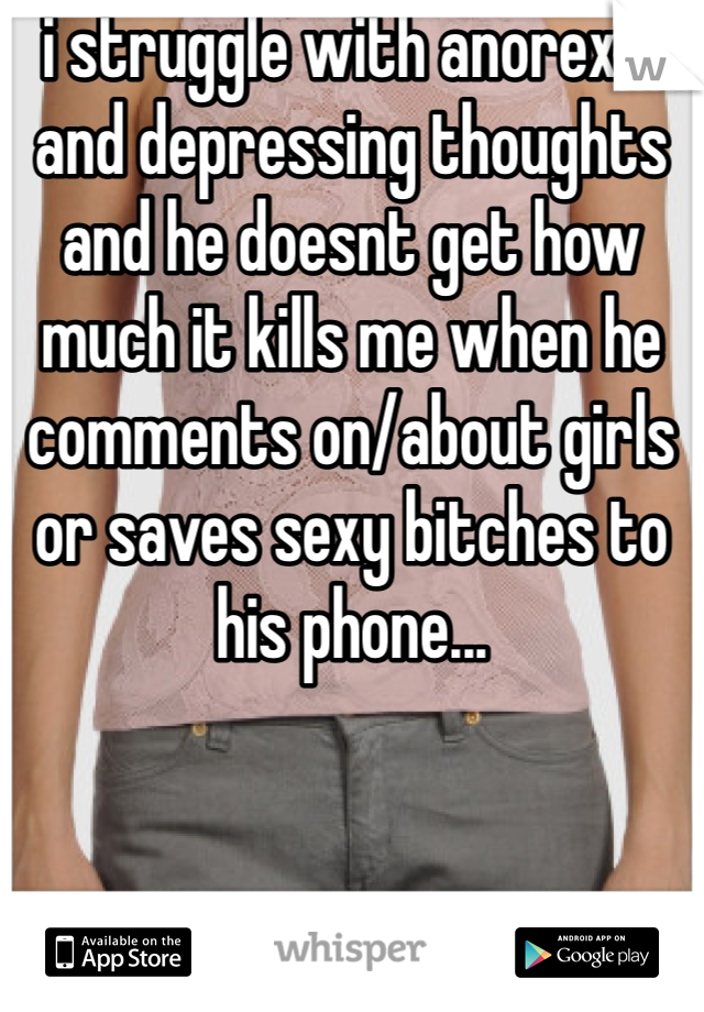 i struggle with anorexia and depressing thoughts and he doesnt get how much it kills me when he comments on/about girls or saves sexy bitches to his phone... 