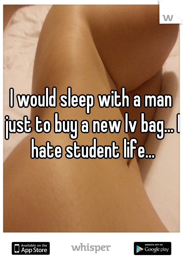 I would sleep with a man just to buy a new lv bag... I hate student life...