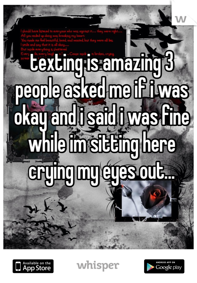 texting is amazing 3 people asked me if i was okay and i said i was fine while im sitting here crying my eyes out...