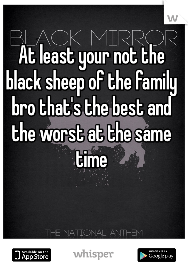 At least your not the black sheep of the family bro that's the best and the worst at the same time 