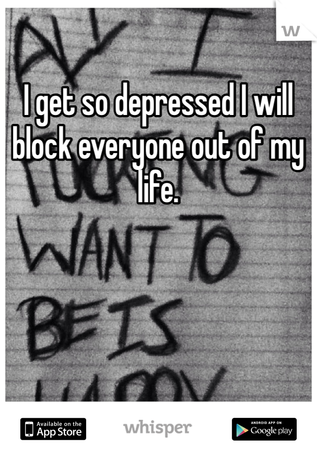 I get so depressed I will block everyone out of my life. 