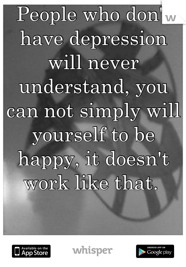People who don't have depression will never understand, you can not simply will yourself to be happy, it doesn't work like that. 
