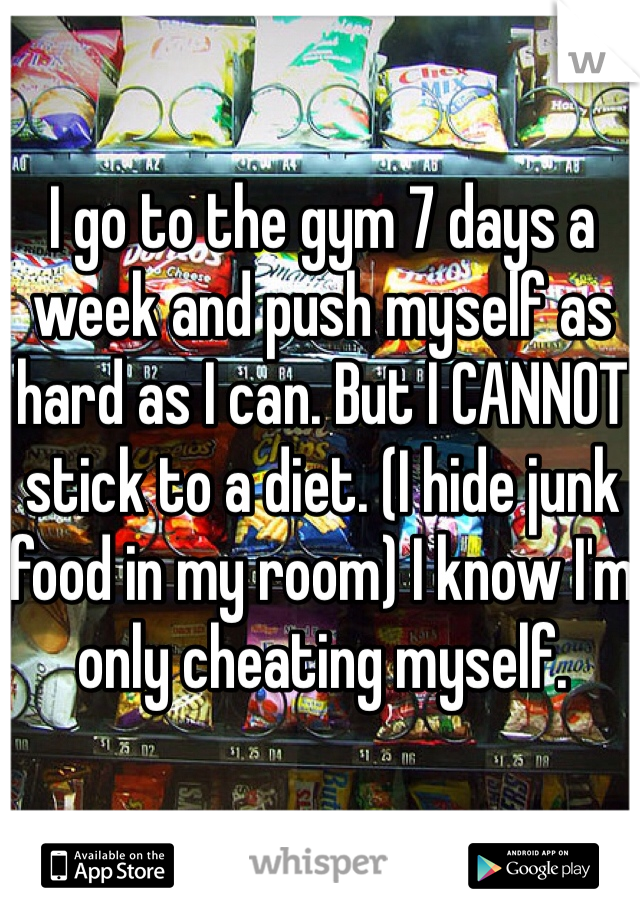 I go to the gym 7 days a week and push myself as hard as I can. But I CANNOT stick to a diet. (I hide junk food in my room) I know I'm only cheating myself. 