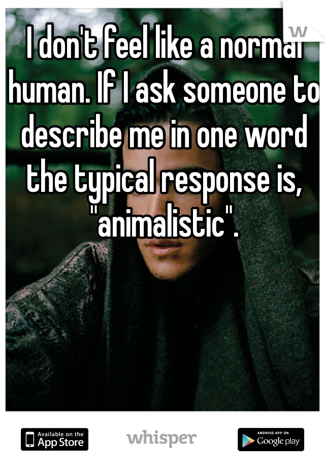 I don't feel like a normal human. If I ask someone to describe me in one word the typical response is, "animalistic". 