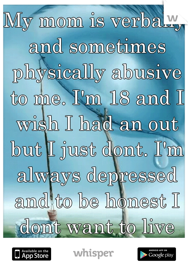 My mom is verbally and sometimes physically abusive to me. I'm 18 and I wish I had an out but I just dont. I'm always depressed and to be honest I dont want to live anymore.