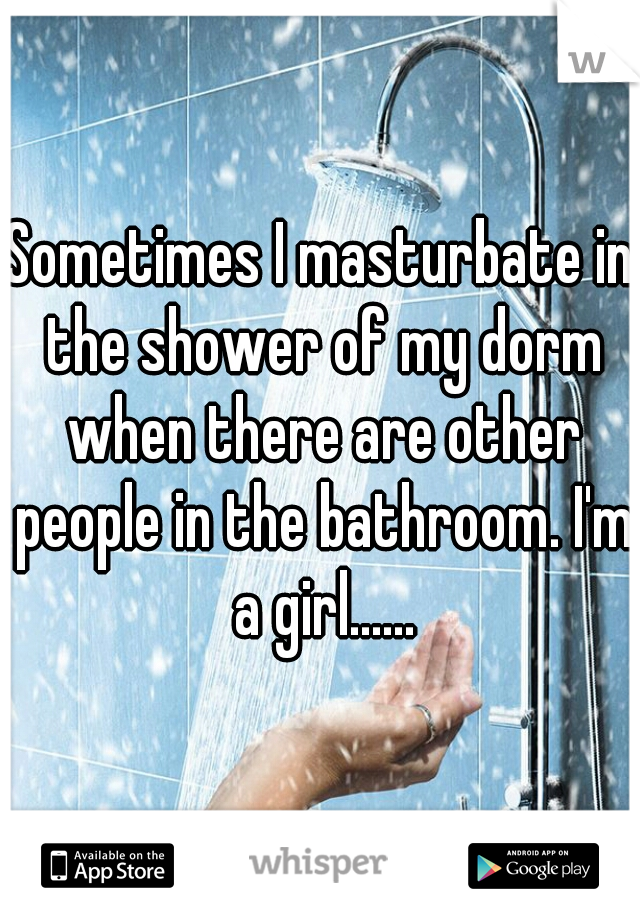 Sometimes I masturbate in the shower of my dorm when there are other people in the bathroom. I'm a girl......