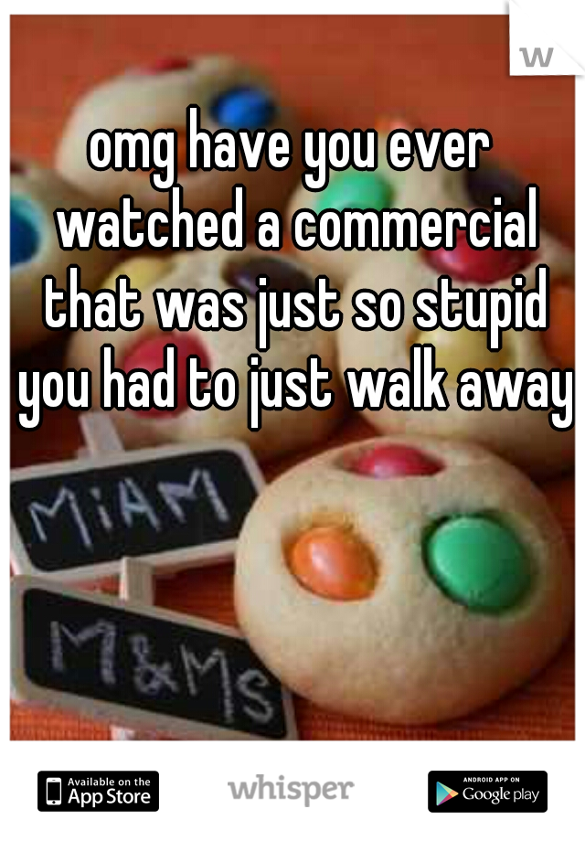 omg have you ever watched a commercial that was just so stupid you had to just walk away