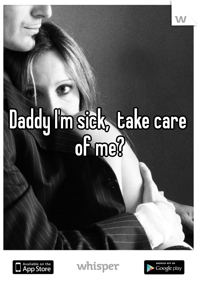 Daddy I'm sick,  take care of me?