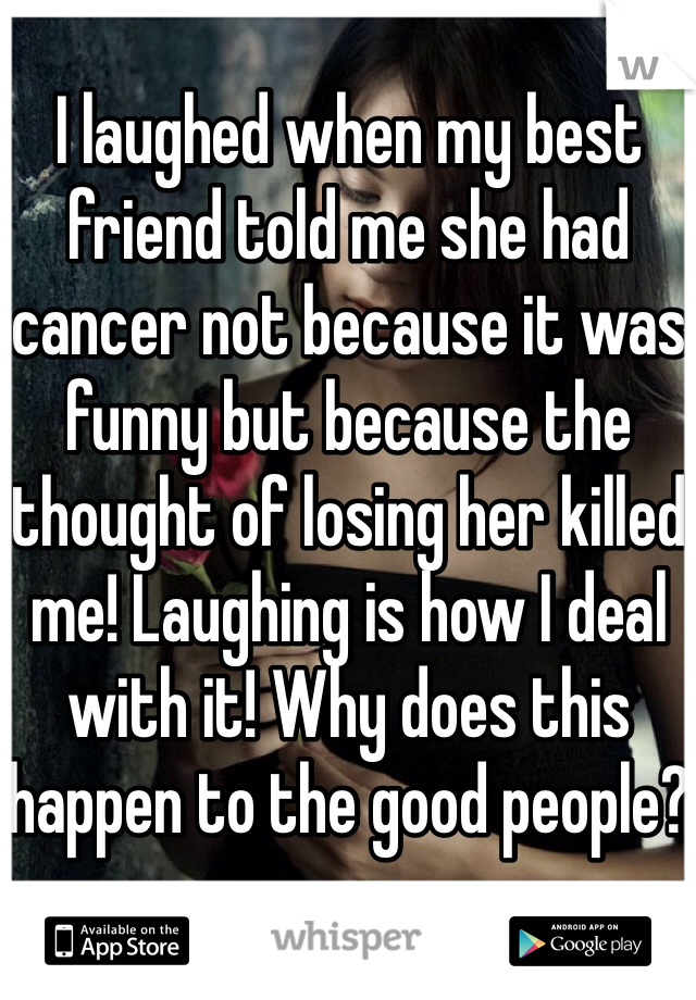 I laughed when my best friend told me she had cancer not because it was funny but because the thought of losing her killed me! Laughing is how I deal with it! Why does this happen to the good people?