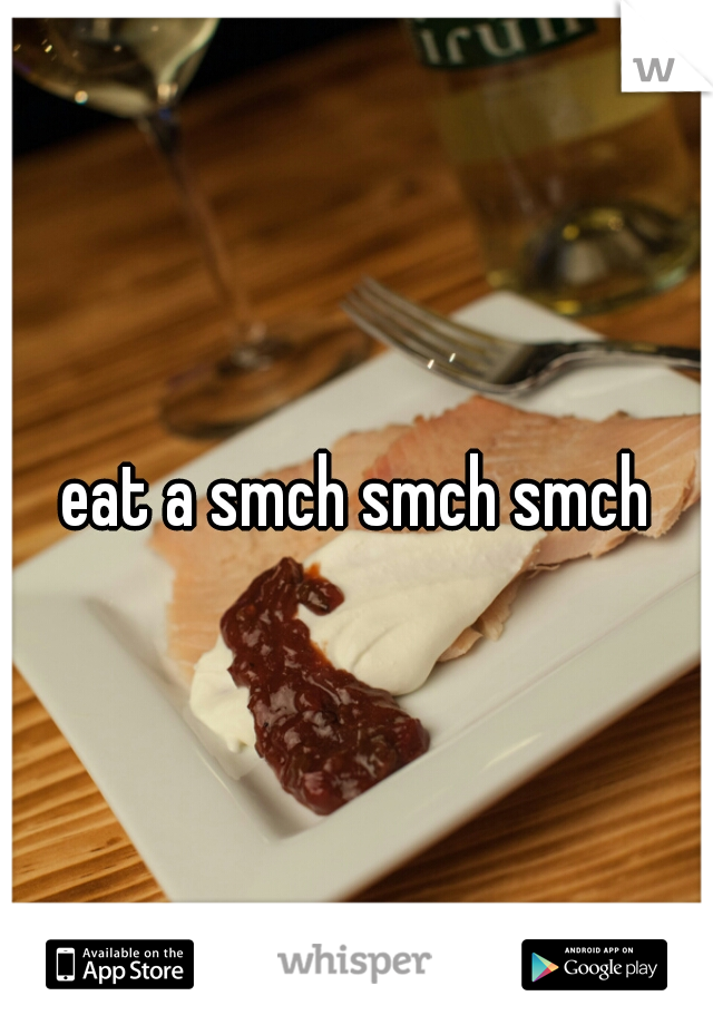 eat a smch smch smch