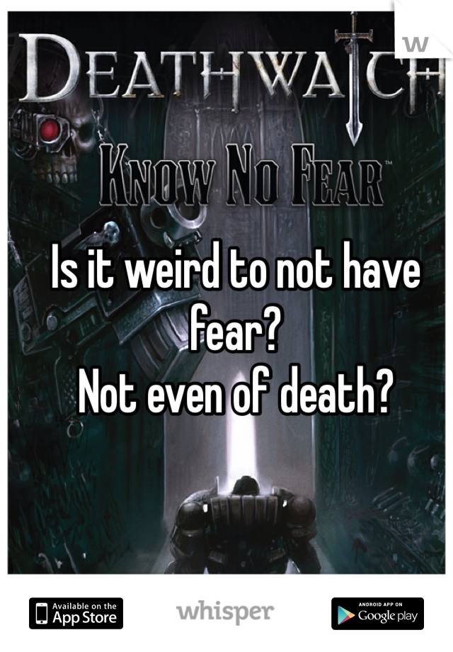 Is it weird to not have fear?
Not even of death?