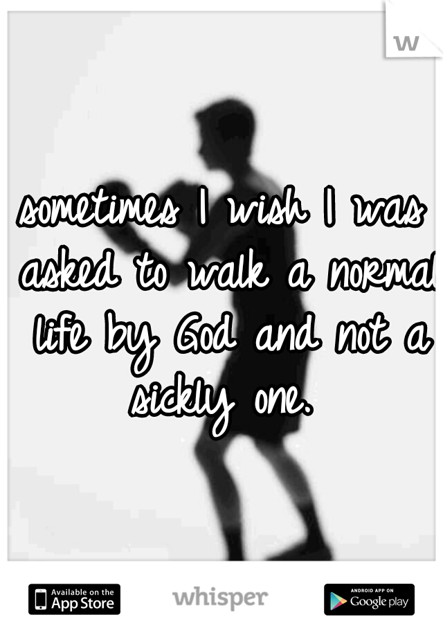 sometimes I wish I was asked to walk a normal life by God and not a sickly one. 