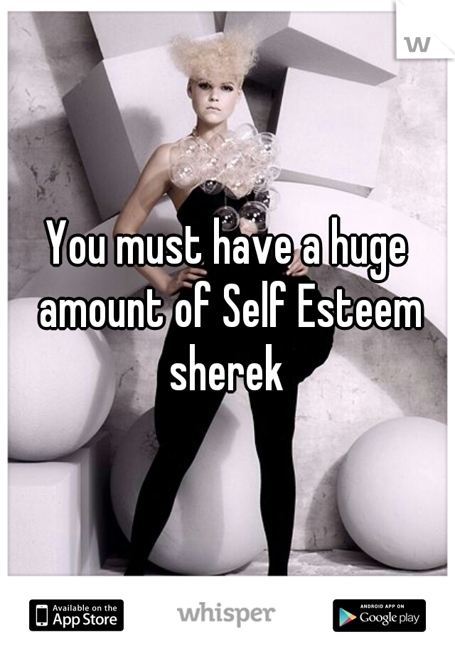 You must have a huge amount of Self Esteem sherek 