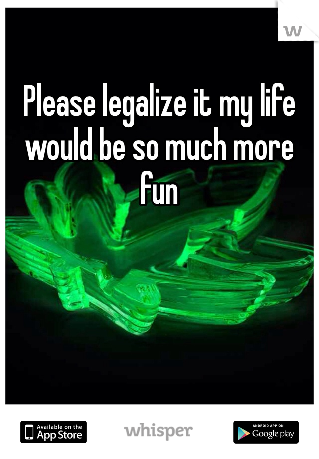 Please legalize it my life would be so much more fun