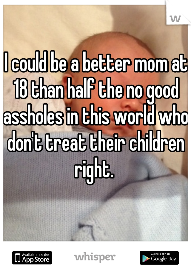 I could be a better mom at 18 than half the no good assholes in this world who don't treat their children right. 