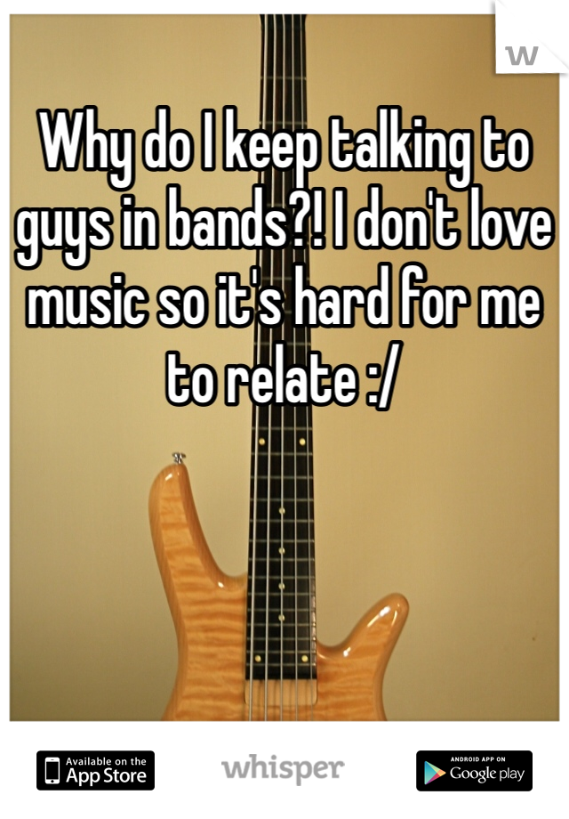 Why do I keep talking to guys in bands?! I don't love music so it's hard for me to relate :/