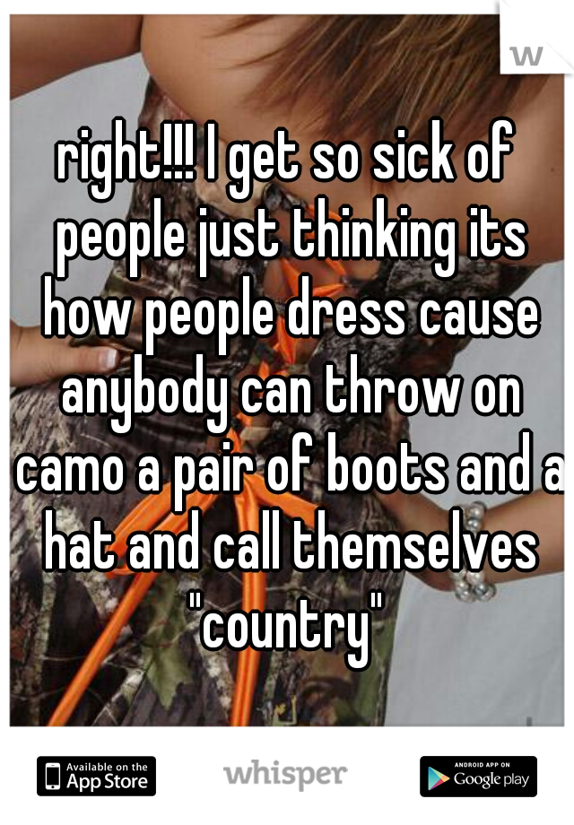 right!!! I get so sick of people just thinking its how people dress cause anybody can throw on camo a pair of boots and a hat and call themselves "country" 