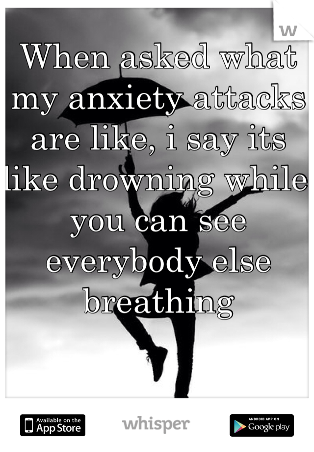 When asked what my anxiety attacks are like, i say its like drowning while you can see everybody else breathing 