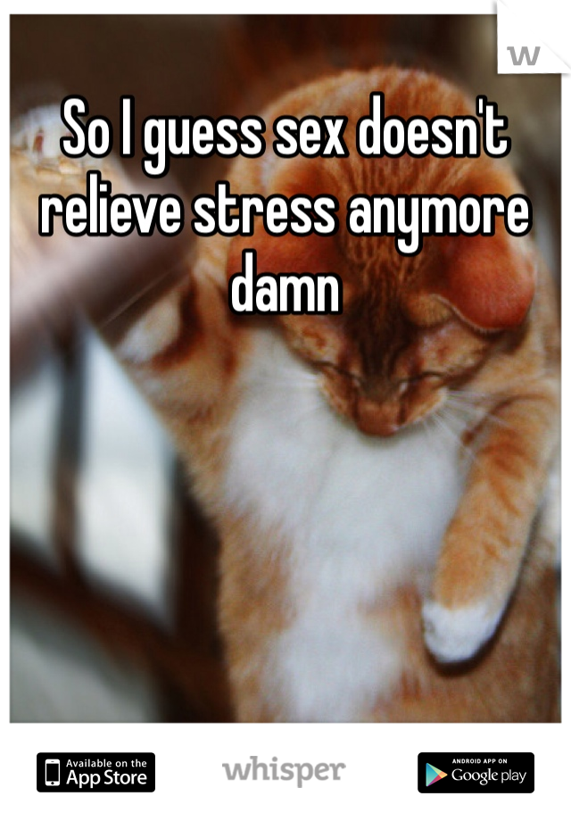 So I guess sex doesn't relieve stress anymore damn
