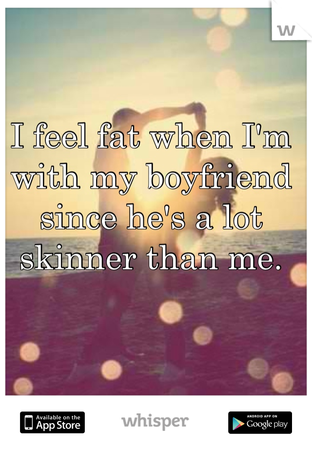 I feel fat when I'm with my boyfriend since he's a lot skinner than me. 