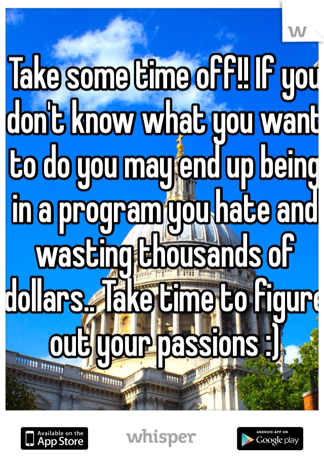 Take some time off!! If you don't know what you want to do you may end up being in a program you hate and wasting thousands of dollars.. Take time to figure out your passions :)