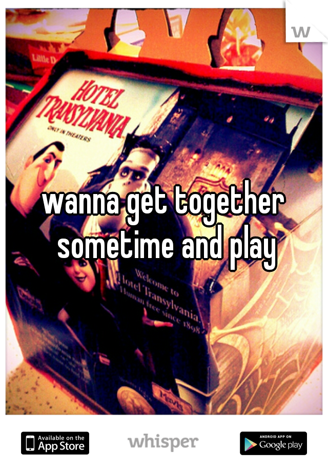 wanna get together sometime and play