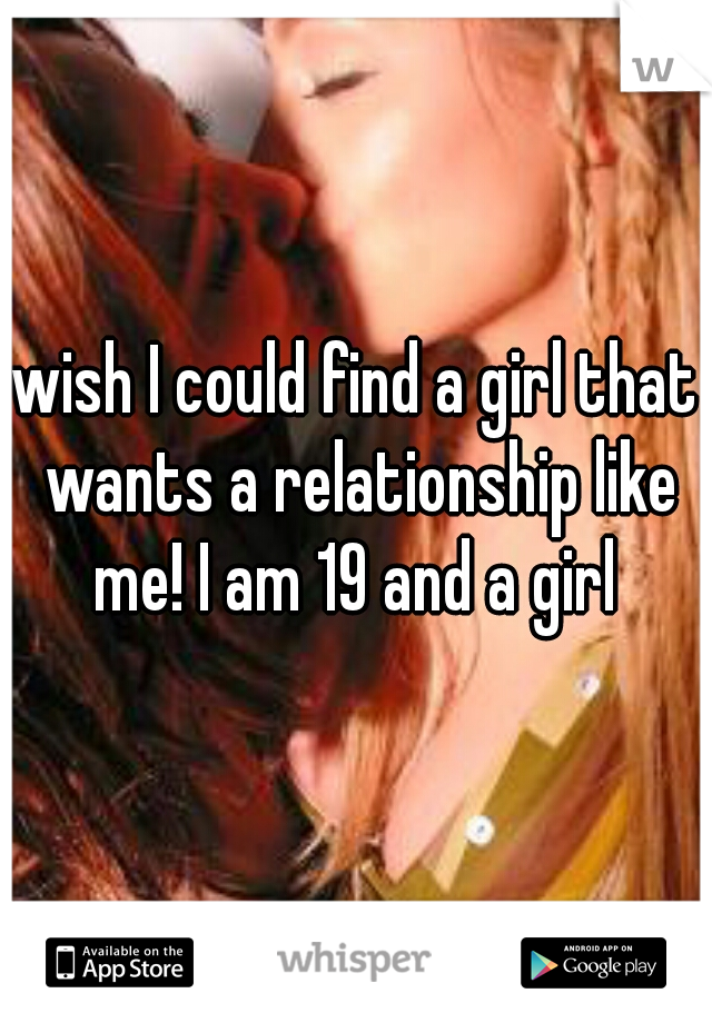 wish I could find a girl that wants a relationship like me! I am 19 and a girl 