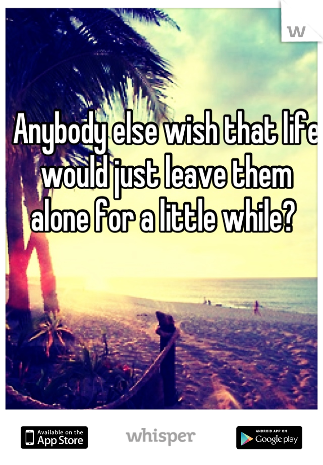 Anybody else wish that life would just leave them alone for a little while? 