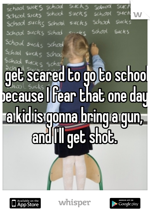 I get scared to go to school because I fear that one day a kid is gonna bring a gun, and I'll get shot. 