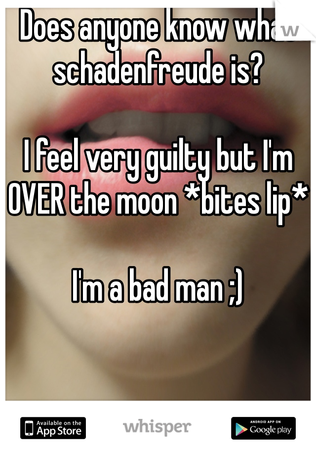 Does anyone know what schadenfreude is? 

I feel very guilty but I'm OVER the moon *bites lip* 

I'm a bad man ;)  
