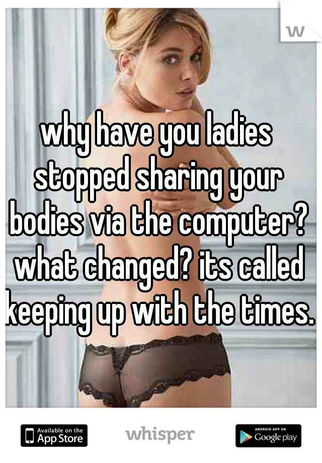 why have you ladies stopped sharing your bodies via the computer? what changed? its called keeping up with the times.