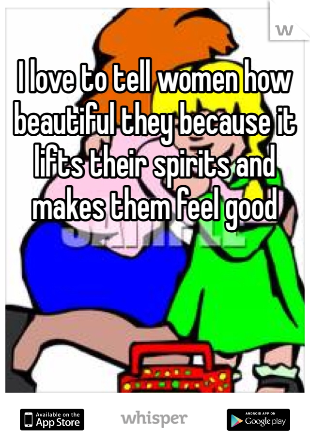 I love to tell women how beautiful they because it lifts their spirits and makes them feel good
