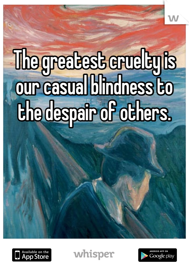 The greatest cruelty is our casual blindness to the despair of others.