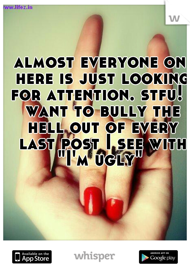 almost everyone on here is just looking for attention. stfu! I want to bully the hell out of every last post I see with "I'm ugly" 