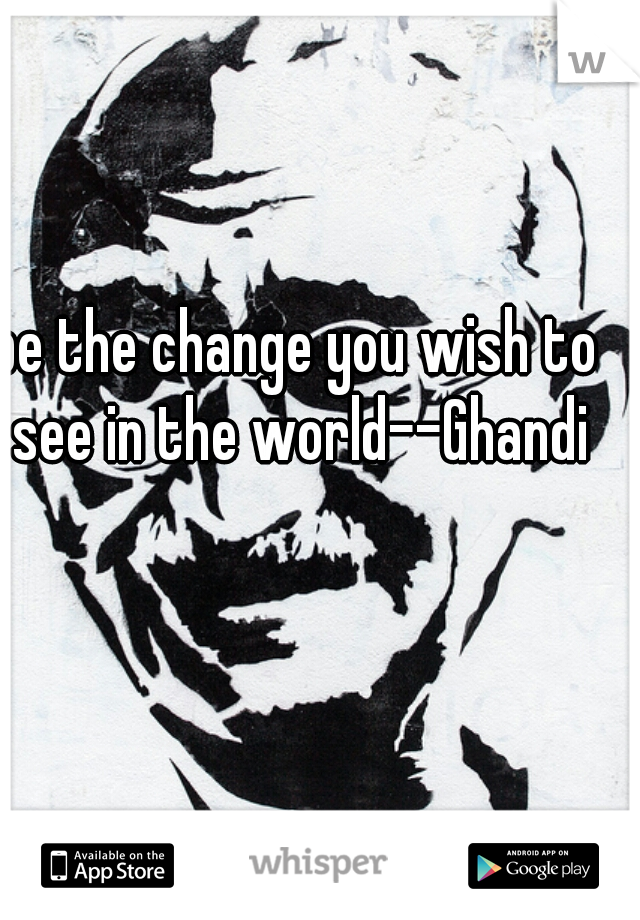 be the change you wish to see in the world--Ghandi