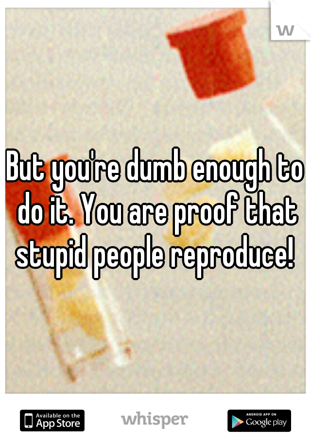 But you're dumb enough to do it. You are proof that stupid people reproduce! 