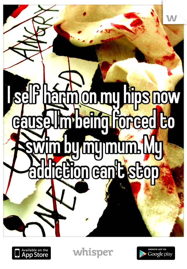 I self harm on my hips now cause I'm being forced to swim by my mum. My addiction can't stop