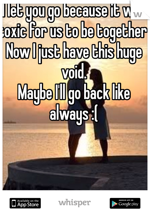 I let you go because it was toxic for us to be together 
Now I just have this huge void. 
Maybe I'll go back like always :( 