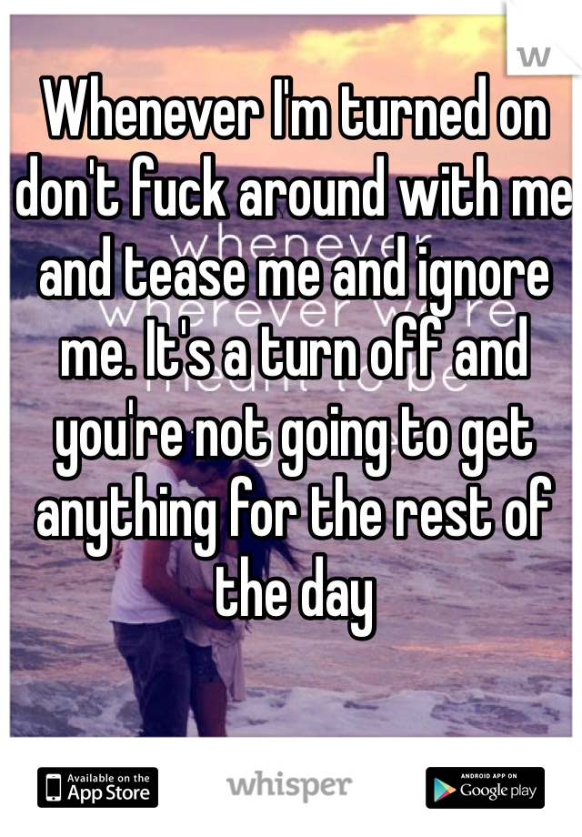 Whenever I'm turned on don't fuck around with me and tease me and ignore me. It's a turn off and you're not going to get anything for the rest of the day