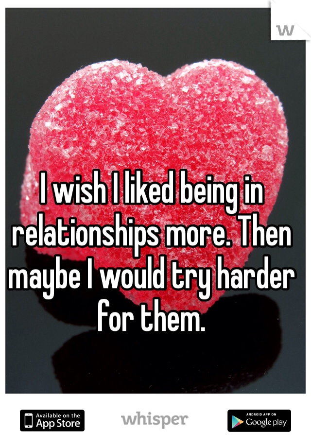 I wish I liked being in relationships more. Then maybe I would try harder for them. 