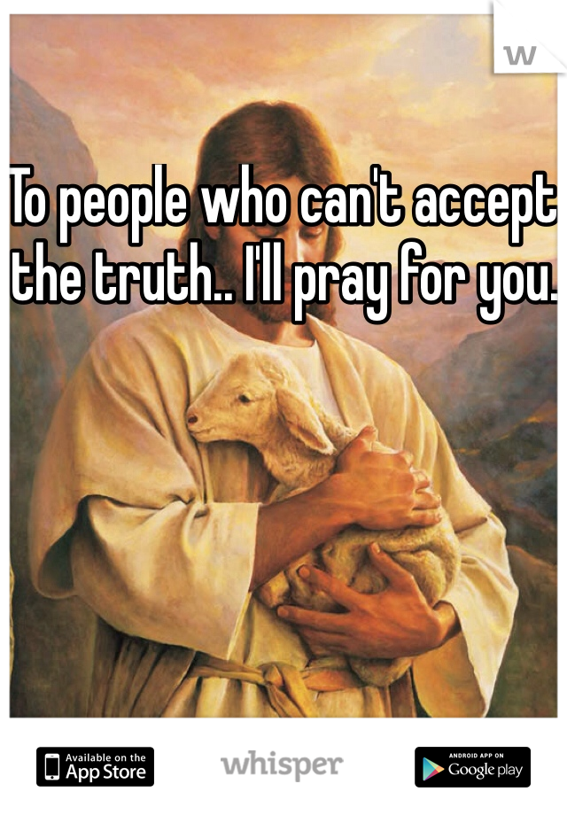 To people who can't accept the truth.. I'll pray for you. 