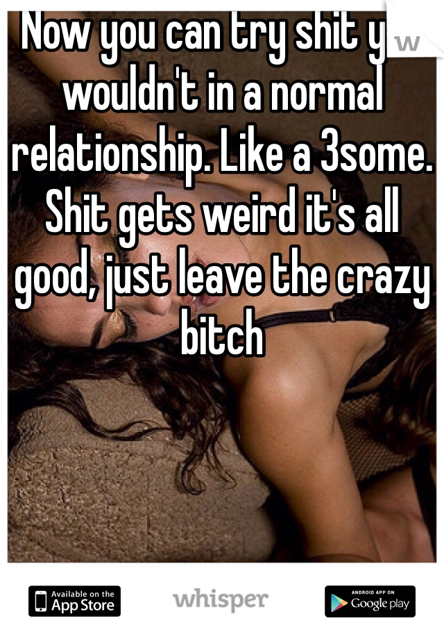 Now you can try shit you wouldn't in a normal relationship. Like a 3some. Shit gets weird it's all good, just leave the crazy bitch