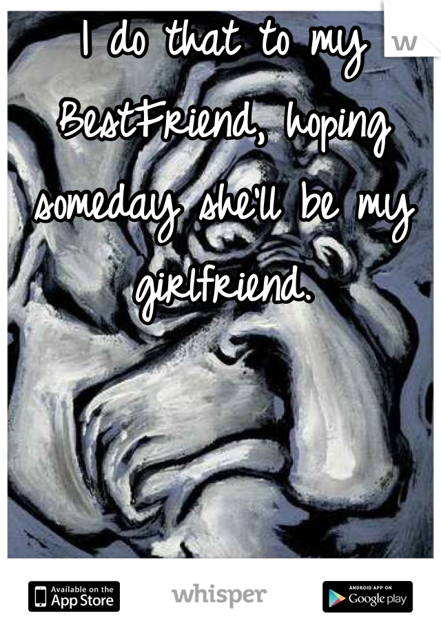 I do that to my BestFriend, hoping someday she'll be my girlfriend.