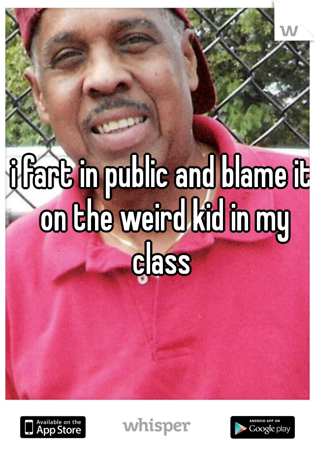 i fart in public and blame it on the weird kid in my class 