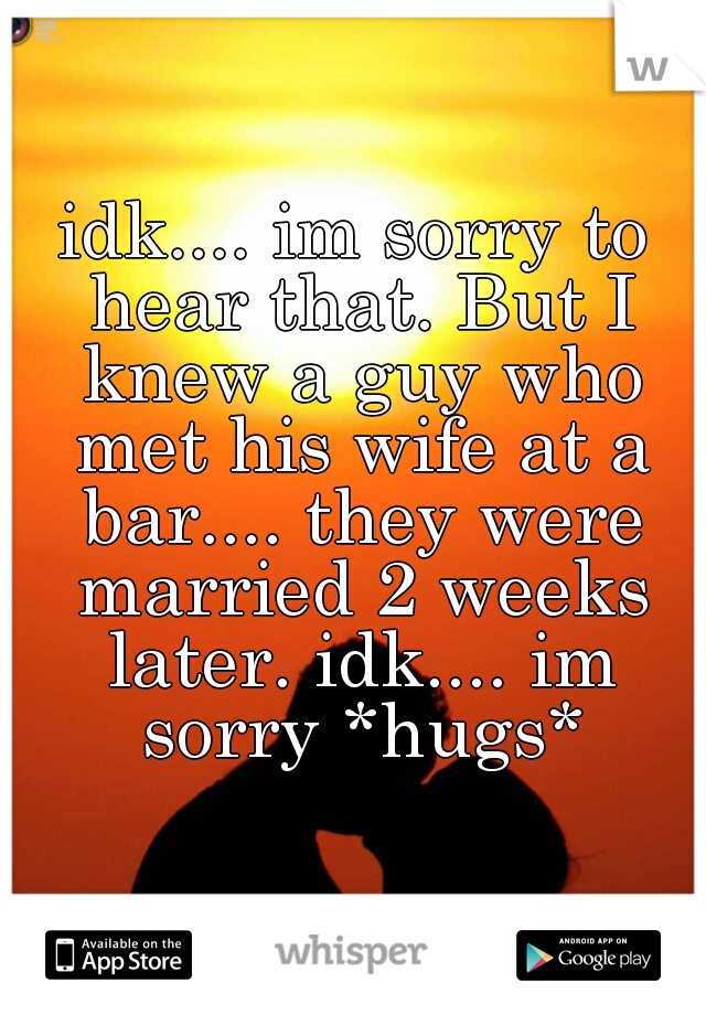 idk.... im sorry to hear that. But I knew a guy who met his wife at a bar.... they were married 2 weeks later. idk.... im sorry *hugs*