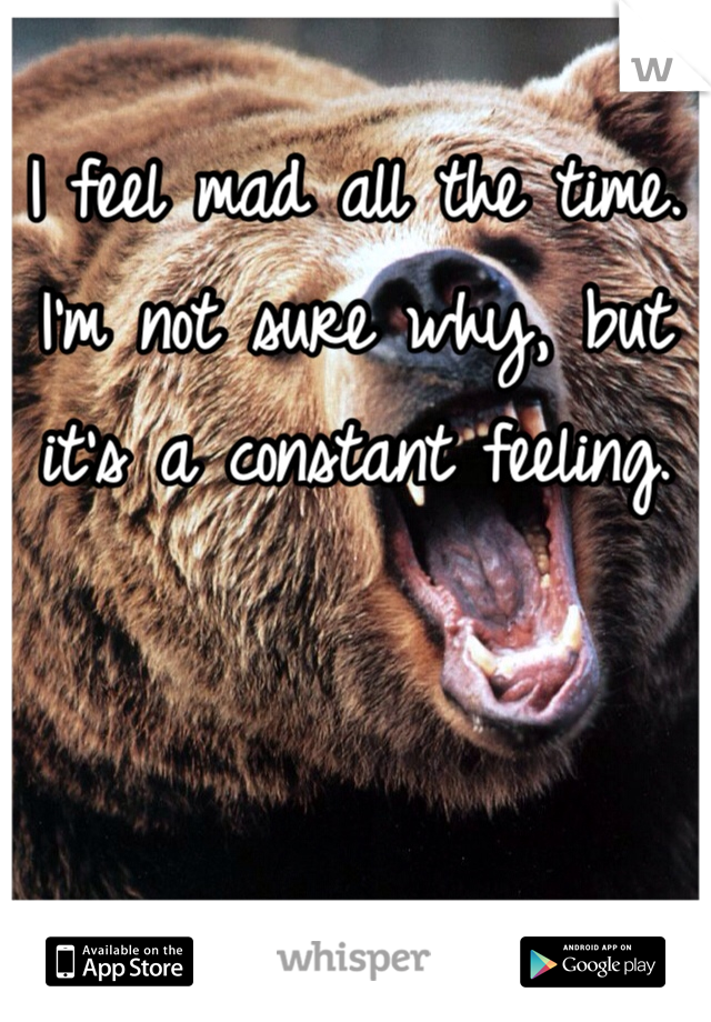 I feel mad all the time. I'm not sure why, but it's a constant feeling. 