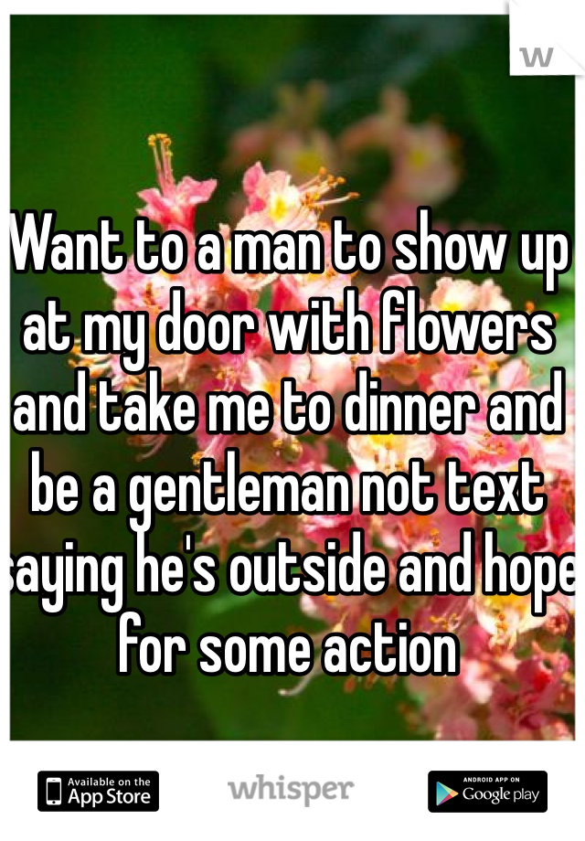 Want to a man to show up at my door with flowers and take me to dinner and be a gentleman not text saying he's outside and hope for some action 