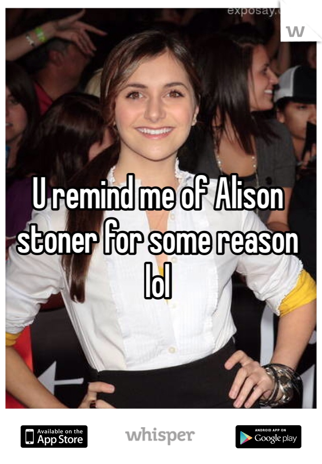 U remind me of Alison stoner for some reason lol