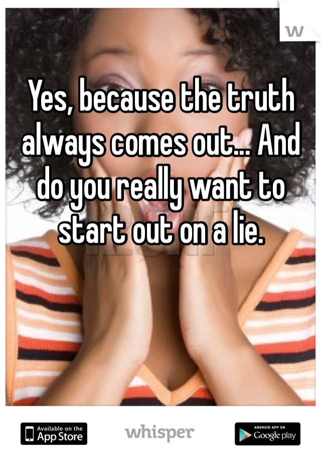 Yes, because the truth always comes out... And do you really want to start out on a lie. 